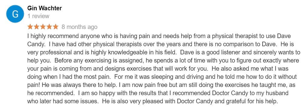 I highly recommend anyone who is having pain and needs help from a physical therapist to use Dave Candy. I have had other physical therapists over the years and there is no comparison to Dave. He is very professional and is highly knowledgeable in his field. Dave is a good listener and sincerely wants to help you. Before any exercising is assigned, he spends a lot of time with you to figure out exactly where your pain is coming from and designs exercises that will work for you. He also asked me what I was doing when I had the most pain. For me it was sleeping and driving and he told me how to do it without pain! He was always there to help. I am now pain free but am still doing the exercises he taught me, as he recommended. I am so happy with the results that I recommended Doctor Candy to my husband who later had some issues. He is also very pleased with Doctor Candy and grateful for his help.