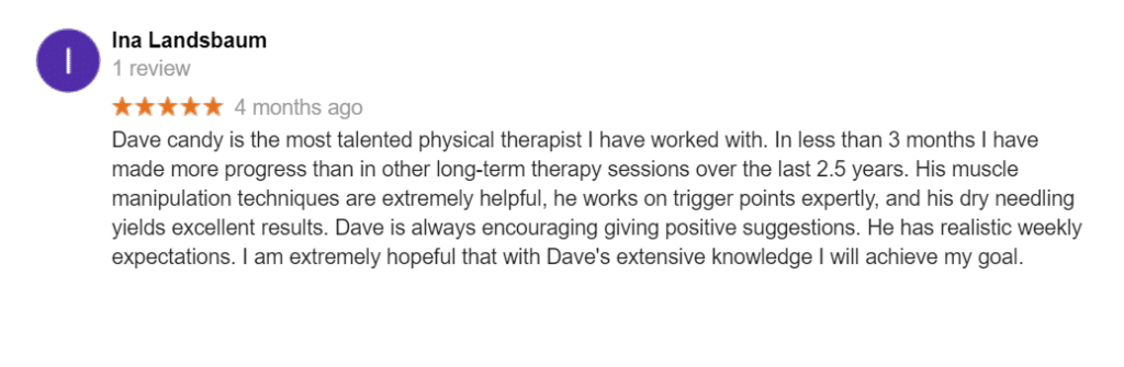 Dave candy is the most talented physical therapist I have worked with. In less than 3 months I have made more progress than in other long-term therapy sessions over the last 2.5 years. His muscle manipulation techniques are extremely helpful, he works on trigger points expertly, and his dry needling yields excellent results. Dave is always encouraging giving positive suggestions. He has realistic weekly expectations. I am extremely hopeful that with Dave's extensive knowledge I will achieve my goal.