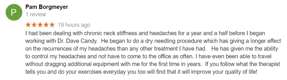 I had been dealing with chronic neck stiffness and headaches for a year and a half before I began working with Dr. Dave Candy. He began to do a dry needling procedure which has giving a longer effect on the recurrences of my headaches than any other treatment I have had. He has given me the ability to control my headaches and not have to come to the office as often. I have even been able to travel without dragging additional equipment with me for the first time in years. If you follow what the therapist tells you and do your exercises everyday you too will find that it will improve your quality of life!