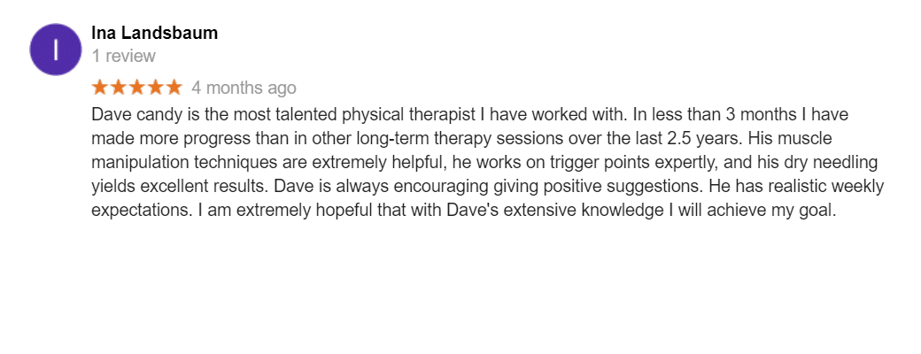 Dave candy is the most talented physical therapist I have worked with. In less than 3 months I have made more progress than in other long-term therapy sessions over the last 2.5 years. His muscle manipulation techniques are extremely helpful, he works on trigger points expertly, and his dry needling yields excellent results. Dave is always encouraging giving positive suggestions. He has realistic weekly expectations. I am extremely hopeful that with Dave's extensive knowledge I will achieve my goal.