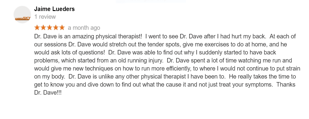 Dr. Dave is an amazing physical therapist! I went to see Dr. Dave after I had hurt my back. At each of our sessions Dr. Dave would stretch out the tender spots, give me exercises to do at home, and he would ask lots of questions! Dr. Dave was able to find out why I suddenly started to have back problems, which started from an old running injury. Dr. Dave spent a lot of time watching me run and would give me new techniques on how to run more efficiently, to where I would not continue to put strain on my body. Dr. Dave is unlike any other physical therapist I have been to. He really takes the time to get to know you and dive down to find out what the cause it and not just treat your symptoms. Thanks Dr. Dave!!!