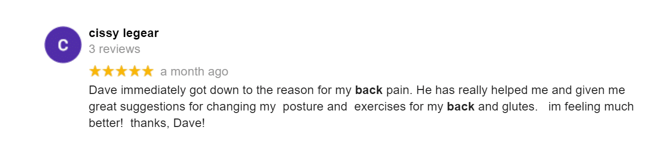Dave immediately got down to the reason for my back pain. He has really helped me and given me great suggestions for changing my posture and exercises for my back and glutes. im feeling much better! thanks, Dave!